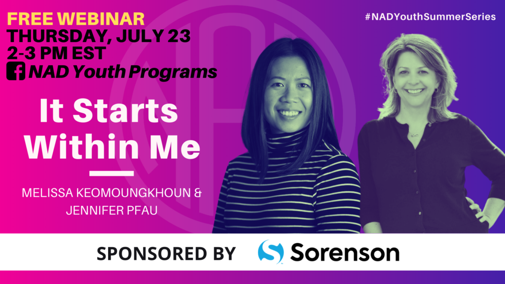 GRAPHIC DESC: The background is a graident of pink/ purple. Text on upper left corner: "FREE WEBINAR, Thursday July 23, 2 - 3 pm EST, (facebook icon) NAD Youth Programs". Centered text: "It Starts Within Me, Melissa Keomoungkhoun & Jennifer Pfau". A fitlered image of Melissa and Jenniferon the right. Text on upper right corner: "#NADYouthSummerSeries". On the bottom of the graphic, there is a white block with text: "Sponsored by Sorenson" 
