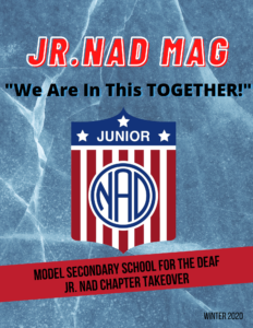 ackground: Blue background with water looking lines. Header: “Jr. NAD MAG” in red font with white outline. “We Are In This Together!” in black under the header. Jr. NAD logo is placed in the center. There is a red banner with text: “Model Secondary School for the Deaf Jr. NAD Chapter Takeover”. “Winter 2020" is on the lower right corner.